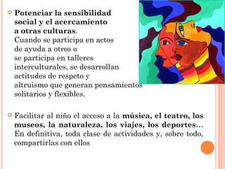  Potenciar la sensibilidad
social y el acercamiento
a otras culturas.
Cuando se participa en actos
de ayuda a otros o
se participa en talleres
interculturales, se desarrollan
actitudes de respeto y
altruismo que generan pensamientos
solitarios y flexibles.
 Facilitar al niño el acceso a la música, el teatro, los
museos, la naturaleza, los viajes, los deportes…
En definitiva, toda clase de actividades y, sobre todo,
compartirlas con ellos
 