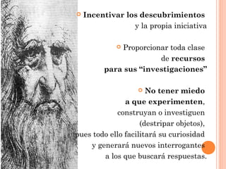  Incentivar los descubrimientos
y la propia iniciativa
 Proporcionar toda clase
de recursos
para sus “investigaciones”
 No tener miedo
a que experimenten,
construyan o investiguen
(destripar objetos),
pues todo ello facilitará su curiosidad
y generará nuevos interrogantes
a los que buscará respuestas.
 