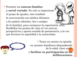  Permitir un entorno familiar
y social variado. No solo es importante
el grupo de iguales, sino también
la conversación con adultos distintos
a los padres (abuelos, tíos o amigos
de la familia), pues enriquece la experiencia vital,
flexibiliza los puntos de vista al ver nuevas
perspectivas y aporta sentido de pertenencia, a la vez
que favorece la seguridad y la autoestima.
 Tener en cuenta su opinión
en asuntos familiares (dependiendo
de la edad, claro está)
y facilitar su participación en las
deliberaciones
 