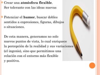  Crear una atmósfera flexible.
Ser tolerante con las ideas nuevas
 Potenciar el humor, buscar dobles
sentidos a expresiones, figuras, dibujos
o situaciones.
De esta manera, generamos no solo
nuevos puntos de vista, lo cual enriquece
la percepción de la realidad y sus variaciones
(el ingenio), sino que permitimos una
relación con el entorno más flexible
y positiva.
 