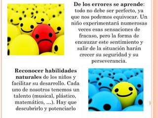 De los errores se aprende:
todo no debe ser perfecto, ya
que nos podemos equivocar. Un
niño experimentará numerosas
veces esas sensaciones de
fracaso, pero la forma de
encauzar este sentimiento y
salir de la situación harán
crecer su seguridad y su
perseverancia.
Reconocer habilidades
naturales de los niños y
facilitar su desarrollo. Cada
uno de nosotros tenemos un
talento (musical, plástico,
matemático, …). Hay que
descubrirlo y potenciarlo
 