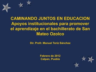 CAMINANDO JUNTOS EN EDUCACION
Apoyos institucionales para promover
el aprendizaje en el bachillerato de San
Mateo Ozolco
Dir. Profr. Manuel Toríz Sánchez
Febrero de 2012
Calpan, Puebla
 