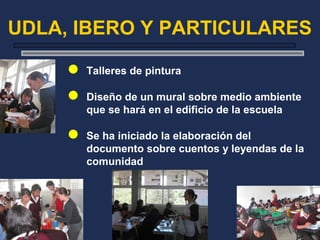 UDLA, IBERO Y PARTICULARES
 Talleres de pintura
 Diseño de un mural sobre medio ambiente
que se hará en el edificio de la escuela
 Se ha iniciado la elaboración del
documento sobre cuentos y leyendas de la
comunidad
 