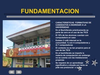 FUNDAMENTACION
 CARACTERISTICAS FORMATIVAS DE
CANDIDATOS A INGRESAR A LA
UNIVERSIDAD
1. En el Bachillerato prácticamente se
parte de cero en el uso de las TICS
2. El 10% de los alumnos cuentan con
computadora en casa
3. Existen 2 café internet en la
comunidad. 1) con 4 computadoras y
2) 7 computadoras
4. El contexto no es tan propicio para el
uso de las TICS
5. En el bachillerato se imparte la
materia de computación sin embargo
no se cuenta con las instalaciones
propicias
6. Se requiere de un aprendizaje
significativo y situado por tanto se
pide sea presencial o mixto
 