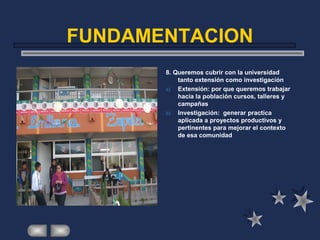 FUNDAMENTACION
8. Queremos cubrir con la universidad
tanto extensión como investigación
a) Extensión: por que queremos trabajar
hacia la población cursos, talleres y
campañas
b) Investigación: generar practica
aplicada a proyectos productivos y
pertinentes para mejorar el contexto
de esa comunidad
 