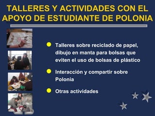 TALLERES Y ACTIVIDADES CON EL
APOYO DE ESTUDIANTE DE POLONIA
 Talleres sobre reciclado de papel,
dibujo en manta para bolsas que
eviten el uso de bolsas de plástico
 Interacción y compartir sobre
Polonia
 Otras actividades
 