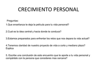 CRECIMIENTO PERSONAL
Preguntas:
1.Que enseñanza te deja la película para tu vida personal?
2.Cual es la idea central y hacia donde te conduce?
3.Estamos preparados para enfrentar los retos que nos depara la vida actual?
4.Tenemos claridad de nuestro proyecto de vida a corto y mediano plazo?
Explica
5. Escribe una conclusión de este encuentro que te aporte a tu vida personal y
compártelo con la persona que consideres mas cercana?
 
