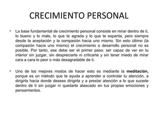 CRECIMIENTO PERSONAL
• La base fundamental de crecimiento personal consiste en mirar dentro de ti,
lo bueno y lo malo, lo que te agrada y lo que te espanta, pero siempre
desde la aceptación y la compasión hacia uno mismo. Sin esto último (la
compasión hacia uno mismo) el crecimiento o desarrollo personal no es
posible. Por tanto, ese debe ser el primer paso: ser capaz de ver en tu
interior sin juzgar, sin despreciarte ni criticarte y sin tener miedo de mirar
cara a cara lo peor o más desagradable de ti.
• Uno de los mejores modos de hacer esto es mediante la meditación,
porque es un método que te ayuda a aprender a controlar tu atención, a
dirigirla hacia donde desees dirigirla y a prestar atención a lo que sucede
dentro de ti sin juzgar ni quedarte atascado en tus propias emociones y
pensamientos.
 