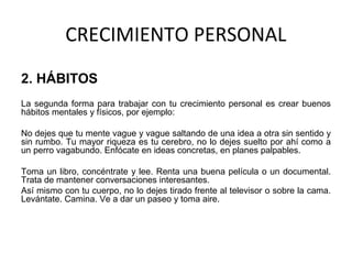CRECIMIENTO PERSONAL
2. HÁBITOS
La segunda forma para trabajar con tu crecimiento personal es crear buenos
hábitos mentales y físicos, por ejemplo:
No dejes que tu mente vague y vague saltando de una idea a otra sin sentido y
sin rumbo. Tu mayor riqueza es tu cerebro, no lo dejes suelto por ahí como a
un perro vagabundo. Enfócate en ideas concretas, en planes palpables.
Toma un libro, concéntrate y lee. Renta una buena película o un documental.
Trata de mantener conversaciones interesantes.
Así mismo con tu cuerpo, no lo dejes tirado frente al televisor o sobre la cama.
Levántate. Camina. Ve a dar un paseo y toma aire.
 