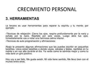 CRECIMIENTO PERSONAL
3. HERRAMIENTAS
La tercera es usar herramientas para reparar tu espíritu y tu mente; por
ejemplo:
-Técnicas de relajación: Cierra los ojos, respira profundamente por la nariz y
exhala por la nariz. Repítelo por seis veces. Luego abre tus ojos.
Inmediatamente vas a notar una hermosa calma interior.
-Técnicas de auto programación y afirmaciones:
Abajo te presento algunas afirmaciones que las puedes escribir en pequeñas
tarjetitas. Lleva estas tarjetitas a donde vayas, sácalas y léelas, repítelas en tu
mente o en voz alta durante el día. Ya verás como te sentirás mejor y como tu
vida dará un giro positivo.
Hoy voy a ser feliz, Me gusta existir, Mi vida tiene sentido, Me llevo bien con el
mundo entre otras.
 