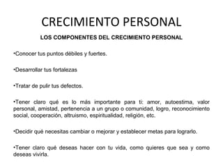 CRECIMIENTO PERSONAL
LOS COMPONENTES DEL CRECIMIENTO PERSONAL
•Conocer tus puntos débiles y fuertes.
•Desarrollar tus fortalezas
•Tratar de pulir tus defectos.
•Tener claro qué es lo más importante para ti: amor, autoestima, valor
personal, amistad, pertenencia a un grupo o comunidad, logro, reconocimiento
social, cooperación, altruismo, espiritualidad, religión, etc.
•Decidir qué necesitas cambiar o mejorar y establecer metas para lograrlo.
•Tener claro qué deseas hacer con tu vida, como quieres que sea y como
deseas vivirla.
 