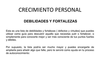 CRECIMIENTO PERSONAL
DEBILIDADES Y FORTALEZAS
Esta es una lista de debilidades y fortalezas ( defectos y virtudes) que puedes
utilizar como guía para descubrir aquello que necesitas pulir o fortalecer, o
simplemente para conocerte mejor y ser más consciente de tus puntos fuertes
y débiles.
Por supuesto, la lista podría ser mucho mayor y puedes encargarte de
ampliarla para añadir algo que falte, pero te servirá como ayuda en tu proceso
de autoconocimiento:
 
