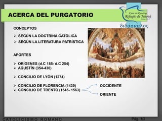 Pág. 1/2C A T O L I C I S M O R O M A N O
ACERCA DEL PURGATORIO
CONCEPTOS
APORTES
 ORÍGENES (d.C 185- d.C 254)
 AGUSTÍN (354-430)
 CONCILIO DE LYÓN (1274)
 CONCILIO DE FLORENCIA (1439)
 CONCILIO DE TRENTO (1545- 1563)
OCCIDENTE
ORIENTE
 SEGÚN LA DOCTRINA CATÓLICA
 SEGÚN LA LITERATURA PATRÍSTICA
 