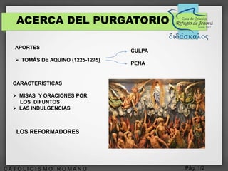 Pág. 1/2C A T O L I C I S M O R O M A N O
ACERCA DEL PURGATORIO
APORTES
 TOMÁS DE AQUINO (1225-1275)
CULPA
PENA
CARACTERÍSTICAS
 MISAS Y ORACIONES POR
LOS DIFUNTOS
 LAS INDULGENCIAS
LOS REFORMADORES
 