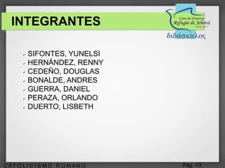 Pág. 1/2C A T O L I C I S M O R O M A N O
INTEGRANTES
 SIFONTES, YUNELSI
 HERNÁNDEZ, RENNY
 CEDEÑO, DOUGLAS
 BONALDE, ANDRES
 GUERRA, DANIEL
 PERAZA, ORLANDO
 DUERTO, LISBETH
 