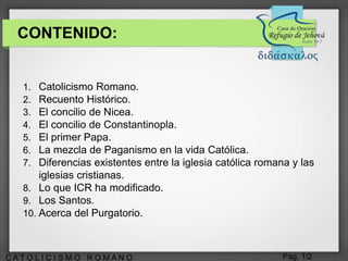 Pág. 1/2C A T O L I C I S M O R O M A N O
CONTENIDO:
1. Catolicismo Romano.
2. Recuento Histórico.
3. El concilio de Nicea.
4. El concilio de Constantinopla.
5. El primer Papa.
6. La mezcla de Paganismo en la vida Católica.
7. Diferencias existentes entre la iglesia católica romana y las
iglesias cristianas.
8. Lo que ICR ha modificado.
9. Los Santos.
10. Acerca del Purgatorio.
 