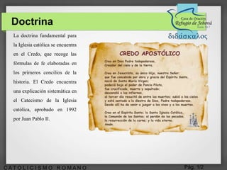 Pág. 1/2C A T O L I C I S M O R O M A N O
La doctrina fundamental para
la Iglesia católica se encuentra
en el Credo, que recoge las
fórmulas de fe elaboradas en
los primeros concilios de la
historia. El Credo encuentra
una explicación sistemática en
el Catecismo de la Iglesia
católica, aprobado en 1992
por Juan Pablo II.
Doctrina
 
