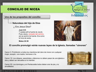 Pág. 1/2C A T O L I C I S M O R O M A N O
CONCILIO DE NICEA
Uno de los propositos del concilio:
Naturaleza del hijo de Dios
¿ Era Jesus Dios?
Juan 4:6:
Y estaba allí la fuente de Jacob.
Pues Jesús, cansado del camino,
así se sentó á la fuente. Era como
la hora de sexta.
Mateo 24:36
El concilio promulgó veinte nuevas leyes de la Iglesia, llamadas "cánones"
Canon 3: Prohibición a todos los miembros del clero de morar con cualquier
mujer, excepto una madre, hermana o tía.
Canon 15: Los obispos, sacerdotes y diáconos no deben pasar de una Iglesia a
otra y deben ser devueltos si lo intentan.
Canon 20: Los domingos y en Pentecostés todos deben orar de pie y no
arrodillados.
 