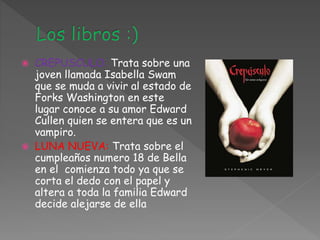  CREPUSCULO: Trata sobre una
joven llamada Isabella Swam
que se muda a vivir al estado de
Forks Washington en este
lugar conoce a su amor Edward
Cullen quien se entera que es un
vampiro.
 LUNA NUEVA: Trata sobre el
cumpleaños numero 18 de Bella
en el comienza todo ya que se
corta el dedo con el papel y
altera a toda la familia Edward
decide alejarse de ella
 