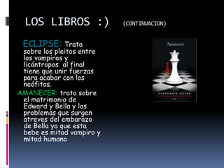 LOS LIBROS :) (CONTINUACION)
ECLIPSE: Trata
sobre los pleitos entre
los vampiros y
licántropos al final
tiene que unir fuerzas
para acabar con los
neófitos.
AMANECER: trata sobre
el matrimonio de
Edward y Bella y los
problemas que surgen
atreves del embarazo
de Bella ya que esta
bebe es mitad vampiro y
mitad humano
 