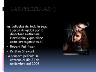 LAS PELICULAS :)
las películas de toda la saga
fueron dirigidos por la
directora Catherine
Hardwicke y que tiene
como protagonistas a :
 Robert Pattinson
 Kristen Stewart
La primera película se
estreno el día 21 de
noviembre del 2008
 