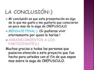 Mi conclusión es que esta presentación es algo
de lo que me gusta y me gustaría que conocieran
un poco mas de la saga de CREPUSCULO
 MENSAJE FINAL:) ¡Si pudieras vivir
eternamente por quien lo harías !
 AGRADECIMIENTOS A LOS
PARTICIPANTES:)
Muchas gracias a todas las personas que
pusieron atención a este proyecto que fue
hecho para ustedes con el fin de que sepan
mas sobre la saga de CREPUSCULO.
 