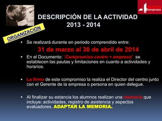 DESCRIPCIÓN DE LA ACTIVIDAD
2013 - 2014
 Se realizará durante en periodo comprendido entre:

31 de marzo al 30 de abril de 2014
 En el Documento: “Compromiso centro + empresa”: se

establecen las pautas y limitaciones en cuanto a actividades y
horarios.
 La firma de este compromiso la realiza el Director del centro junto

con el Gerente de la empresa o persona en quien delegue.
 Al finalizar su estancia los alumnos realizan una memoria que

incluye: actividades, registro de asistencia y aspectos
evaluadores. ADAPTAR LA MEMORIA.

 