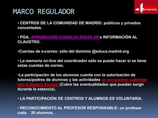 MARCO REGULADOR
• CENTROS DE LA COMUNIDAD DE MADRID: públicos y privados
concertados.
• PGA, APROBACIÓN CONSEJO ESCOLAR e INFORMACIÓN AL
CLAUSTRO.
•Cuentas de e-correo: sólo del dominio @educa.madrid.org
• La memoria on-line del coordinador sólo se puede hacer si se tiene
estas cuentas de correo.
•La participación de los alumnos cuenta con la autorización de
tutores/padres de alumnos y las actividades se encuentran cubiertas
por el Seguro Escolar (Cubre las eventualidades que puedan surgir
durante la estancia).
• LA PARTICIPACIÓN DE CENTROS Y ALUMNOS ES VOLUNTARIA.
• RECONOCIMIENTO AL PROFESOR RESPONSABLE: un profesor
cada 20 alumnos.

 