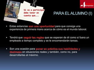 Si va a participar
debe tener en
cuenta que...

PARA EL ALUMNO (I)

 Estas estancias son una oportunidad para que consiga una

experiencia de primera mano acerca de cómo es el mundo laboral.
 Tendrá que seguir las reglas que se esperan de él como si fuera un

empleado a tiempo completo y se le encomendarán tareas.
 Son una ocasión para poner en práctica sus habilidades y

destrezas en situaciones reales y también, como no, para
desarrollarlas al máximo.

 
