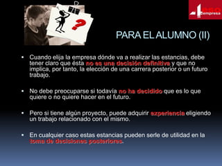 PARA EL ALUMNO (II)
 Cuando elija la empresa dónde va a realizar las estancias, debe

tener claro que ésta no es una decisión definitiva y que no
implica, por tanto, la elección de una carrera posterior o un futuro
trabajo.
 No debe preocuparse si todavía no ha decidido que es lo que

quiere o no quiere hacer en el futuro.
 Pero si tiene algún proyecto, puede adquirir experiencia eligiendo

un trabajo relacionado con el mismo.
 En cualquier caso estas estancias pueden serle de utilidad en la

toma de decisiones posteriores.

 