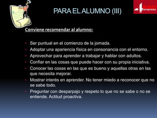 PARA EL ALUMNO (III)
Conviene recomendar al alumno:
 Ser puntual en el comienzo de la jornada.
 Adoptar una apariencia física en consonancia con el entorno.
 Aprovechar para aprender a trabajar y hablar con adultos.
 Confiar en las cosas que puede hacer con su propia iniciativa.
 Conocer las cosas en las que es bueno y aquellas otras en las

que necesita mejorar.
 Mostrar interés en aprender. No tener miedo a reconocer que no
se sabe todo.
 Preguntar con desparpajo y respeto lo que no se sabe o no se
entiende. Actitud proactiva.

 