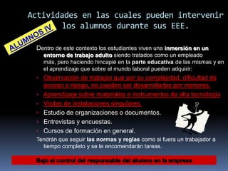 Actividades en las cuales pueden intervenir
los alumnos durante sus EEE.
Dentro de este contexto los estudiantes viven una inmersión en un
entorno de trabajo adulto siendo tratados como un empleado
más, pero haciendo hincapié en la parte educativa de las mismas y en
el aprendizaje que sobre el mundo laboral pueden adquirir:
 Observación de trabajos que por su complejidad, dificultad de





acceso o riesgo, no pueden ser desarrollados por menores.
Aprendizaje sobre materiales e instrumentos de alta tecnología
Visitas de instalaciones singulares.
Estudio de organizaciones o documentos.
Entrevistas y encuestas.
Cursos de formación en general.


Tendrán que seguir las normas y reglas como si fuera un trabajador a
tiempo completo y se le encomendarán tareas.
Bajo el control del responsable del alumno en la empresa

 