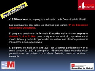 4º ESO+empresa es un programa educativo de la Comunidad de Madrid.
Los destinatarios son todos los alumnos que cursan 4º de Educación
Secundaria Obligatoria.
El programa consiste en la Estancia Educativa voluntaria en empresas
durante 3, 4 ó 5 días, para enriquecer su currículo, aproximarles al
mundo laboral y darles la oportunidad de realizar una elección profesional
más acorde a sus expectativas.

El programa se inició en el año 2007 con 2 centros participantes y en el
curso pasado 2012-2013 participaron 158 centros. Estas estancias están
generalizadas en países como Gran Bretaña, Holanda, Austria o
Alemania.

 
