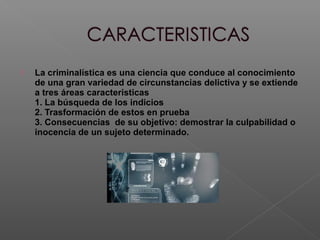  La criminalística es una ciencia que conduce al conocimiento 
de una gran variedad de circunstancias delictiva y se extiende 
a tres áreas características 
1. La búsqueda de los indicios 
2. Trasformación de estos en prueba 
3. Consecuencias de su objetivo: demostrar la culpabilidad o 
inocencia de un sujeto determinado. 
 
