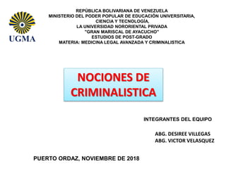 REPÚBLICA BOLIVARIANA DE VENEZUELA
MINISTERIO DEL PODER POPULAR DE EDUCACIÓN UNIVERSITARIA,
CIENCIA Y TECNOLOGÍA,
LA UNIVERSIDAD NORORIENTAL PRIVADA
"GRAN MARISCAL DE AYACUCHO"
ESTUDIOS DE POST-GRADO
MATERIA: MEDICINA LEGAL AVANZADA Y CRIMINALISTICA
NOCIONES DE
CRIMINALISTICA
PUERTO ORDAZ, NOVIEMBRE DE 2018
INTEGRANTES DEL EQUIPO
ABG. DESIREE VILLEGAS
ABG. VICTOR VELASQUEZ
 