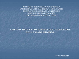 REPÚBLICA BOLIVARIANA DE VENEZUELA
UNIVERSIDAD LATINOAMERICANAY DEL CARIBE
DECANATO DE POSTGRADO Y EXTENSION
DIRECCIÓN DE INVESTIGACIÓN
DIPLOMADO DE CRIPTOACTIVOS
CRIPTOACTIVOS EN LOS HABERES DE LOS ASOCIADOS
DE LA CAJA DE AHORROS.
Fecha: Abril 2018
 