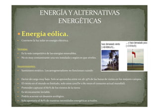 Energía eólica.
Convierte la luz solar en energía eléctrica.
Ventajas:
Es la más competitiva de las energías renovables.
No es muy contaminante una vez instalada y según en que niveles.
Inconvenientes:
Suministro errático. Los aerogeneradores no funcionan cuándo
Factor de carga muy bajo. Solo se aprovecha entre un 28-35% de las horas de viento en los mejores campos.
El viento en el mundo es limitado, solo unos 1200Tw u 80 veces el consumo actual mundial).
Pretender capturar el 80% de los vientos de la tierra:
Es técnicamente inviable.
Podría acarrear un desastre ecológico.
Solo aportaría el 80% de nuestras necesidades energéticas actuales.

 