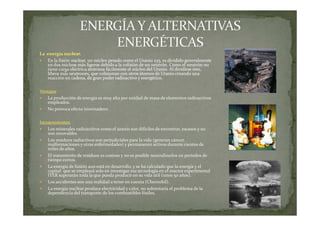 La energía nuclear.
En la fisión nuclear, un núcleo pesado como el Uranio 235, es dividido generalmente
en dos núcleos más ligeros debido a la colisión de un neutrón. Como el neutrón no
tiene carga eléctrica atraviesa fácilmente el núcleo del Uranio. Al dividirse éste,
libera más neutrones, que colisionan con otros átomos de Uranio creando una
reacción en cadena, de gran poder radioactivo y energético.
Ventajas
La producción de energía es muy alta por unidad de masa de elementos radioactivos
empleados.
No provoca efecto invernadero.
Inconvenientes:
Los minerales radioactivos como el uranio son difíciles de encontrar, escasos y no
son renovables.
Los residuos radiactivos son perjudiciales para la vida (generan cáncer,
malformaciones y otras enfermedades) y permanecen activos durante cientos de
miles de años.
El tratamiento de residuos es costoso y no es posible neutralizarlos en periodos de
tiempo cortos.
La energía de fusión aun está en desarrollo, y se ha calculado que la energía y el
capital que se empleará solo en investigar esa tecnología en el reactor experimental
ITER superarán toda la que pueda producir en su vida útil (unos 50 años).
Los accidentes son una realidad a tener en cuenta (Chernobil).
La energía nuclear produce electricidad y calor, no solventaría el problema de la
dependencia del transporte de los combustibles fósiles.

 