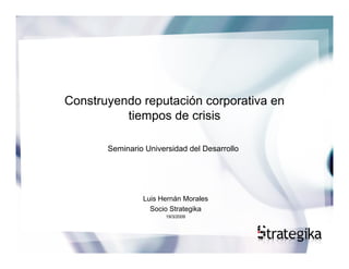 Construyendo reputación corporativa en
          tiempos de crisis

       Seminario Universidad del Desarrollo




                Luis Hernán Morales
                  Socio Strategika
                      19/3/2009
 