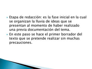  Etapa de redacción: es la fase inicial en la cual
se organizan la lluvia de ideas que se
presentan al momento de haber realizado
una previa documentación del tema.
 En este paso se hace el primer borrador del
texto que se pretende realizar sin muchas
precauciones.
 