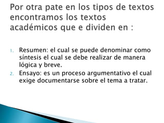 1. Resumen: el cual se puede denominar como
síntesis el cual se debe realizar de manera
lógica y breve.
2. Ensayo: es un proceso argumentativo el cual
exige documentarse sobre el tema a tratar.
 