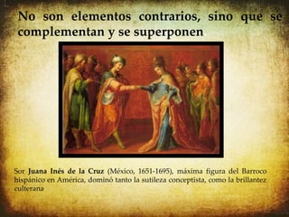 No son elementos contrarios, sino que se
 complementan y se superponen.




Sor Juana Inés de la Cruz (México, 1651-1695), máxima figura del Barroco
hispánico en América, dominó tanto la sutileza conceptista, como la brillantez
culterana.
 