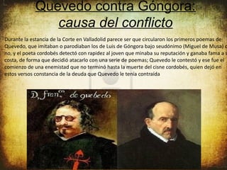 Quevedo contra Góngora:
                causa del conflicto
Durante la estancia de la Corte en Valladolid parece ser que circularon los primeros poemas de
Quevedo, que imitaban o parodiaban los de Luis de Góngora bajo seudónimo (Miguel de Musa) o
no, y el poeta cordobés detectó con rapidez al joven que minaba su reputación y ganaba fama a s
costa, de forma que decidió atacarlo con una serie de poemas; Quevedo le contestó y ese fue el
comienzo de una enemistad que no terminó hasta la muerte del cisne cordobés, quien dejó en
estos versos constancia de la deuda que Quevedo le tenía contraída
 