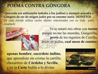 POEMA CONTRA GÓNGORA
 
    -Quevedo era antisemita (odiaba a los judíos) y siempre acusaba a
    Góngora de ser de origen judío por su enorme nariz. (SONETO)
    En cada estrofa utiliza varios objetos relacionados con su vida para
    insultarle.
                                     Yo te untaré mis obras con tocino
                                porque no me las muerdas, Gongorilla,
                                      perro de los ingenios de Castilla,
                                docto en pullas, cual mozo de camino;


      apenas hombre, sacerdote indino,
      que aprendiste sin cristus la cartilla;
      chocarrero de Córdoba y Sevilla,
      y en la Corte bufón a lo divino.
 
