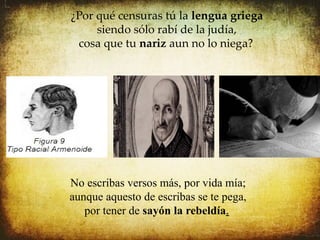 ¿Por qué censuras tú la lengua griega
                .
     siendo sólo rabí de la judía,
 cosa que tu nariz aun no lo niega?




No escribas versos más, por vida mía;
aunque aquesto de escribas se te pega,
   por tener de sayón la rebeldía.
 