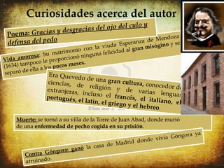 Curiosidades acerca del autor
                                            ulo y
                     esgracias del ojo del c
 Poe ma: Gracias y d                                    oza
 defensa del pedo                              a de Mend e
                                       Esperanz
                                          iuda          ys  ógino
                             onio con la v idad al gran mis
           osa: S  u matrim ó ninguna felic
Vi da amor o le proporcion
         mpoc                 eses.
(1634) ta       a lo s pocos m
separ ó de ella
                  Era Queved
                              o de una gr
                 ciencias, d                an cultura,
                              e religión                 conocedor d
                 extranjeras,                 y de vari                      e
                               incluso el                 as lenguas
                 portugués, e                francés, el
                              l latín, el gr              i t a l i a n o, e l
                                            iego y el he
                                                         breo.

     Muerte: se tornó a su villa de la Torre de Juan Abad, donde murió
     de una enfermedad de pecho cogida en su prisión.
                                                                       a ya
                                                      e vi ví a Góngor
                                       e Mad rid dond
                        ganó la casa d
        Contra Góngora:
                  .
        arruinado
 