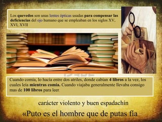 Los quevedos son unas lentes ópticas usadas para compensar las
deficiencias del ojo humano que se empleaban en los siglos XV,
XVI, XVII




Cuando comía, lo hacía entre dos atriles, donde cabían 4 libros a la vez, los
cuales leía mientras comía. Cuando viajaba generalmente llevaba consigo
mas de 100 libros para leer.


                carácter violento y buen espadachín
       «Puto es el hombre que de putas fía
 