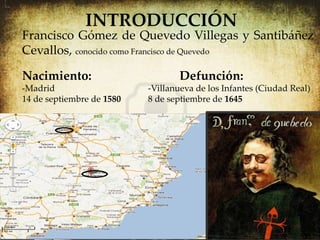 INTRODUCCIÓN
Francisco Gómez de Quevedo Villegas y Santibáñez
Cevallos, conocido como Francisco de Quevedo

Nacimiento:                       Defunción:
-Madrid                    -Villanueva de los Infantes (Ciudad Real)
14 de septiembre de 1580   8 de septiembre de 1645
 