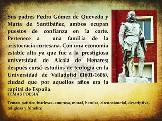 Sus padres Pedro Gómez de Quevedo y
María de Santibáñez, ambos ocupan
puestos de confianza en la corte.
Pertenece a        una familia de la
aristocracia cortesana. Con una economía
estable alta ya que fue a la prestigiosa
universidad de Alcalá de Henares;
después cursó estudios de teología en la
Universidad de Valladolid (1601-1606),
ciudad que por aquellos años era la
capital de España.
TEMAS POESIA

Temas: satírico-burlesca, amorosa, moral, heroica, circunstancial, descriptiva,
religiosa y fúnebre.
 