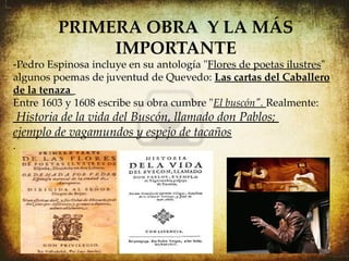PRIMERA OBRA Y LA MÁS
              IMPORTANTE
-Pedro Espinosa incluye en su antología "Flores de poetas ilustres"
algunos poemas de juventud de Quevedo: Las cartas del Caballero
de la tenaza
Entre 1603 y 1608 escribe su obra cumbre "El buscón". Realmente:
 Historia de la vida del Buscón, llamado don Pablos;
ejemplo de vagamundos y espejo de tacaños
.

.
 